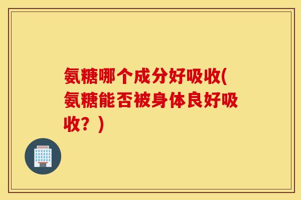 氨糖哪个成分好吸收(氨糖能否被身体良好吸收？)