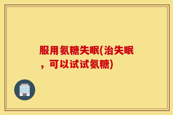 服用氨糖失眠(治失眠,可以试试氨糖) 服用氨糖失眠(治失眠,可以试试氨糖)