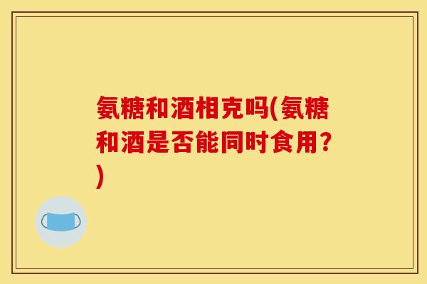 氨糖和酒相克吗(氨糖和酒是否能同时食用？)