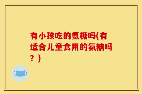 有小孩吃的氨糖吗(有适合儿童食用的氨糖吗？)