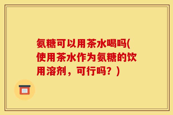 氨糖可以用茶水喝吗(使用茶水作为氨糖的饮用溶剂，可行吗？)