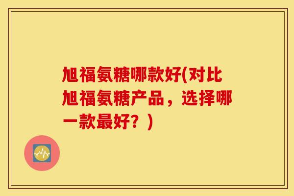 旭福氨糖哪款好(对比旭福氨糖产品，选择哪一款最好？)