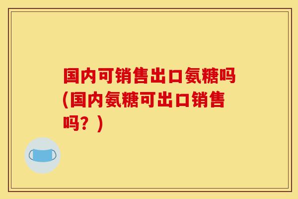 国内可销售出口氨糖吗(国内氨糖可出口销售吗？)