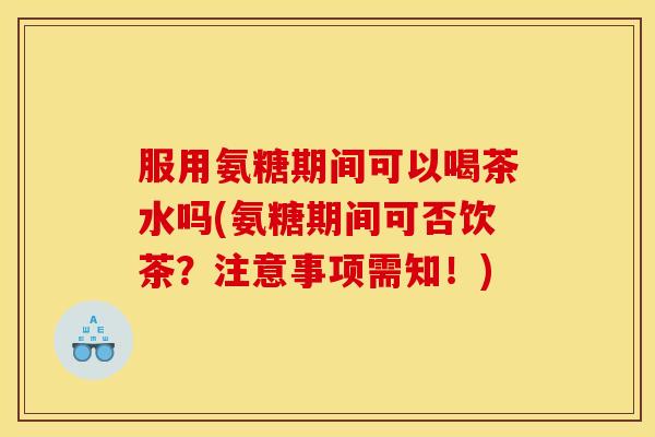 服用氨糖期间可以喝茶水吗(氨糖期间可否饮茶？注意事项需知！)
