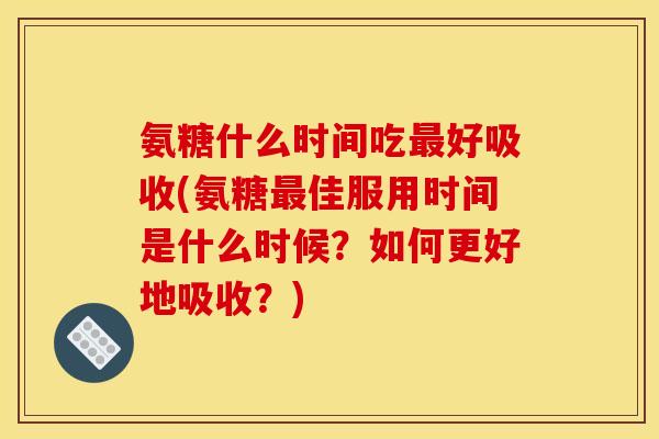 氨糖什么时间吃最好吸收(氨糖最佳服用时间是什么时候？如何更好地吸收？)