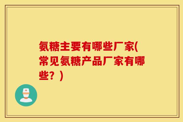 氨糖主要有哪些厂家(常见氨糖产品厂家有哪些？)