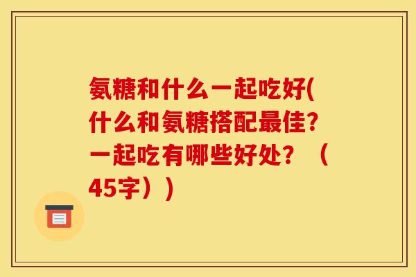 氨糖和什么一起吃好(什么和氨糖搭配最佳？一起吃有哪些好处？（45字）)