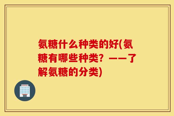 氨糖什么种类的好(氨糖有哪些种类？——了解氨糖的分类)
