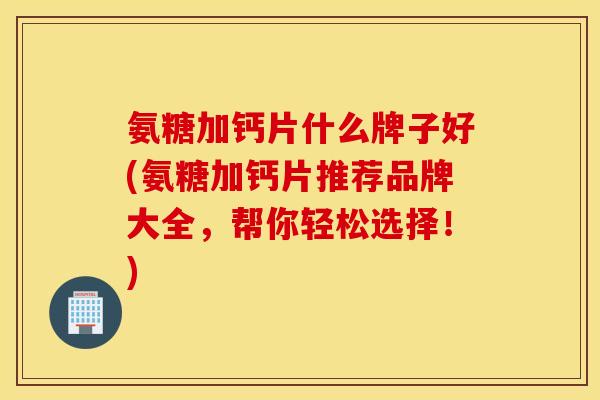 氨糖加钙片什么牌子好(氨糖加钙片推荐品牌大全，帮你轻松选择！)