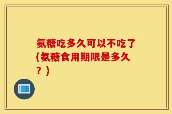 氨糖吃多久可以不吃了(氨糖食用期限是多久？)