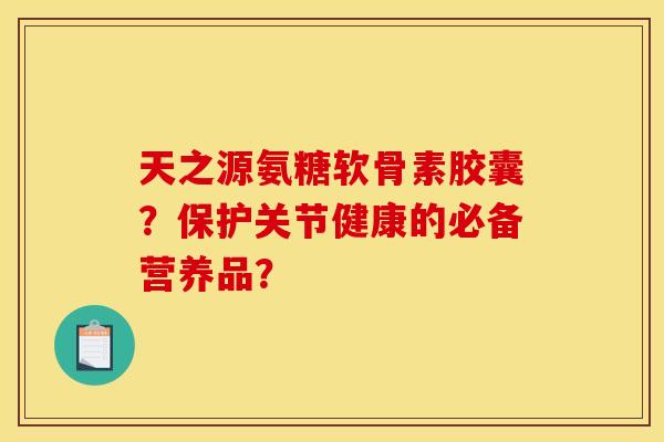 天之源氨糖软骨素胶囊？保护关节健康的必备营养品？