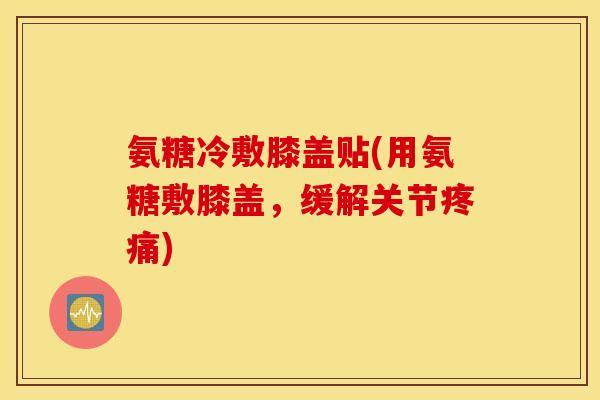 氨糖冷敷膝盖贴(用氨糖敷膝盖，缓解关节疼痛)
