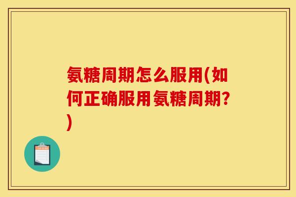 氨糖周期怎么服用(如何正确服用氨糖周期？)