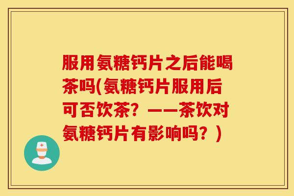 服用氨糖钙片之后能喝茶吗(氨糖钙片服用后可否饮茶？——茶饮对氨糖钙片有影响吗？)
