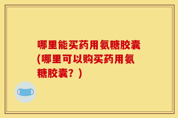 哪里能买药用氨糖胶囊(哪里可以购买药用氨糖胶囊？)