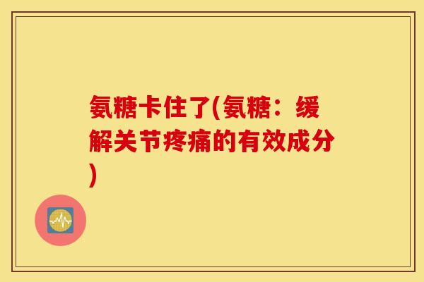 氨糖卡住了(氨糖：缓解关节疼痛的有效成分)