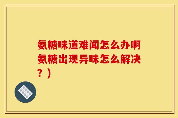 氨糖味道难闻怎么办啊氨糖出现异味怎么解决？)