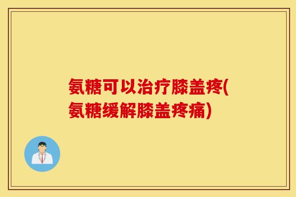 氨糖可以治疗膝盖疼(氨糖缓解膝盖疼痛)