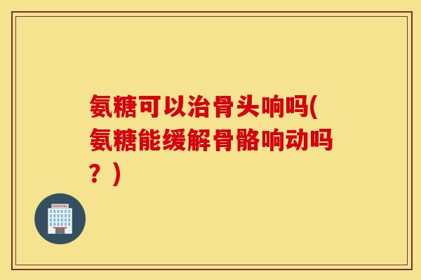 氨糖可以治骨头响吗(氨糖能缓解骨骼响动吗？)