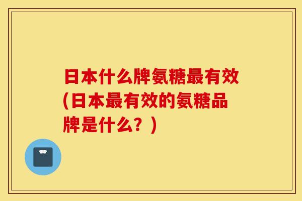 日本什么牌氨糖最有效(日本最有效的氨糖品牌是什么？)