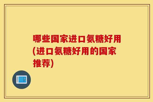 哪些国家进口氨糖好用(进口氨糖好用的国家推荐)