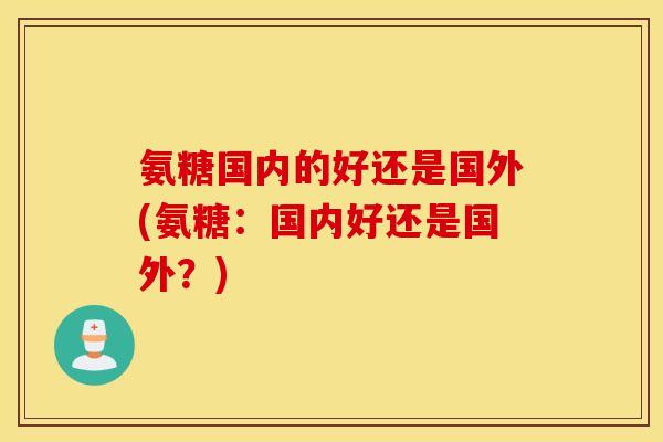 氨糖国内的好还是国外(氨糖：国内好还是国外？)