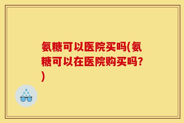 氨糖可以医院买吗(氨糖可以在医院购买吗？)