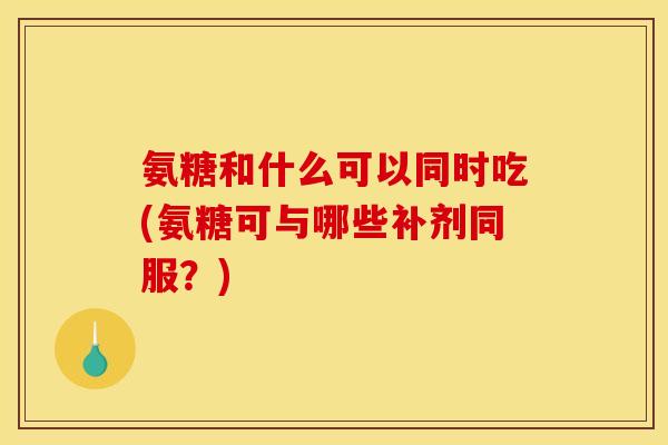 氨糖和什么可以同时吃(氨糖可与哪些补剂同服？)