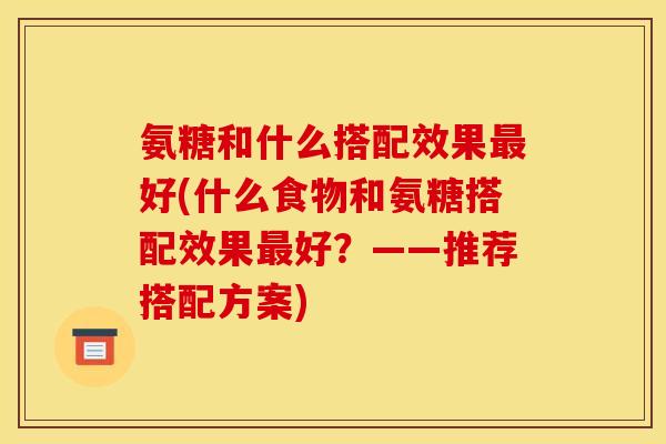 氨糖和什么搭配效果最好(什么食物和氨糖搭配效果最好?——推荐搭配方案) 氨糖和什么搭配效果最好(什么食物和氨糖搭配效果最好?——推荐搭配方案)