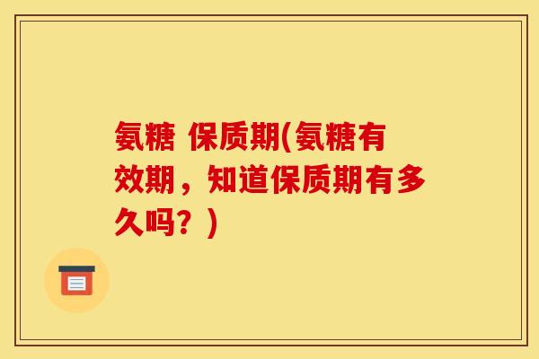 氨糖 保质期(氨糖有效期,知道保质期有多久吗?) 氨糖 保质期(氨糖有效期,知道保质期有多久吗?)