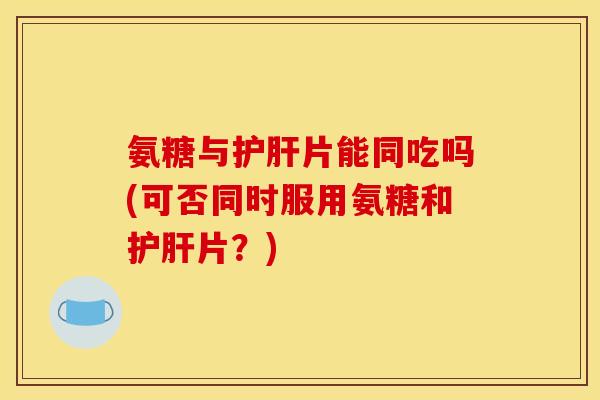 氨糖与护肝片能同吃吗(可否同时服用氨糖和护肝片？)