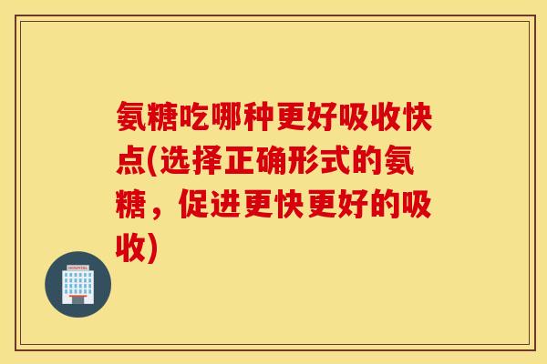 氨糖吃哪种更好吸收快点(选择正确形式的氨糖，促进更快更好的吸收)