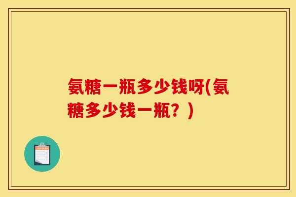 氨糖一瓶多少钱呀(氨糖多少钱一瓶？)