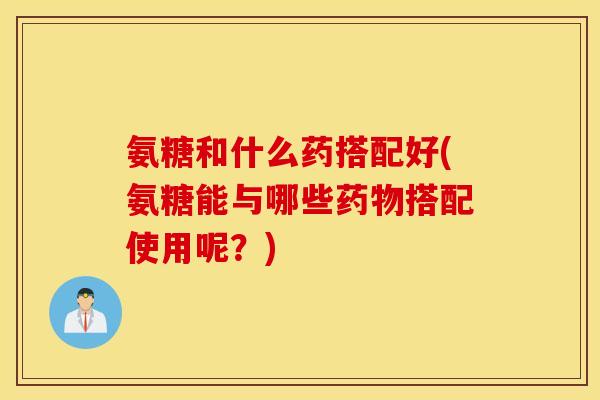 氨糖和什么药搭配好(氨糖能与哪些药物搭配使用呢?) 氨糖和什么药搭配好(氨糖能与哪些药物搭配使用呢?)