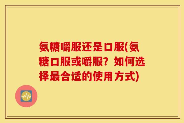 氨糖嚼服还是口服(氨糖口服或嚼服？如何选择最合适的使用方式)