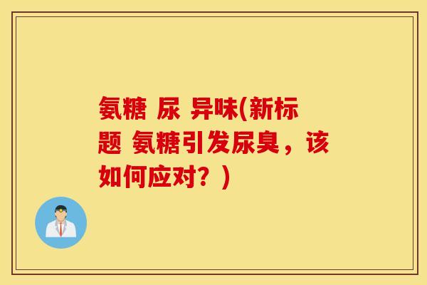 氨糖 尿 异味(新标题 氨糖引发尿臭,该如何应对?) 氨糖 尿 异味(新标题 氨糖引发尿臭,该如何应对?)