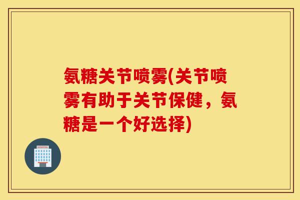 氨糖关节喷雾(关节喷雾有助于关节保健，氨糖是一个好选择)