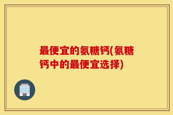 最便宜的氨糖钙(氨糖钙中的最便宜选择)
