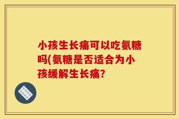 小孩生长痛可以吃氨糖吗(氨糖是否适合为小孩缓解生长痛？