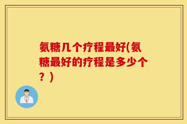 氨糖几个疗程最好(氨糖最好的疗程是多少个?) 氨糖几个疗程最好(氨糖最好的疗程是多少个?)