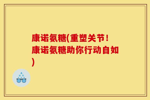 康诺氨糖(重塑关节！康诺氨糖助你行动自如)