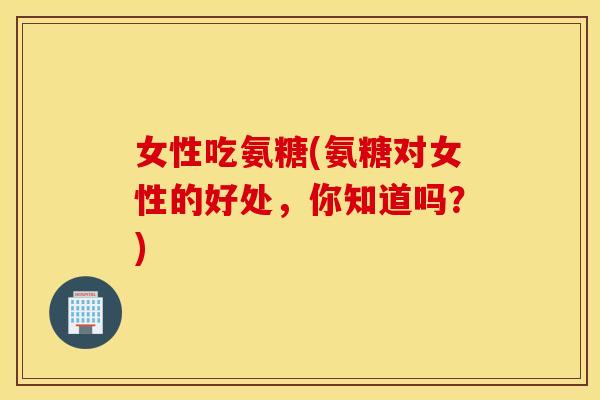 女性吃氨糖(氨糖对女性的好处，你知道吗？)