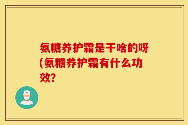 氨糖养护霜是干啥的呀(氨糖养护霜有什么功效？