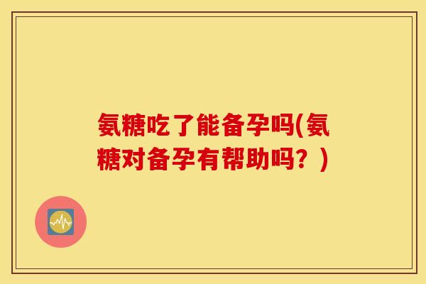 氨糖吃了能备孕吗(氨糖对备孕有帮助吗？)