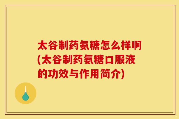 太谷制药氨糖怎么样啊(太谷制药氨糖口服液的功效与作用简介)