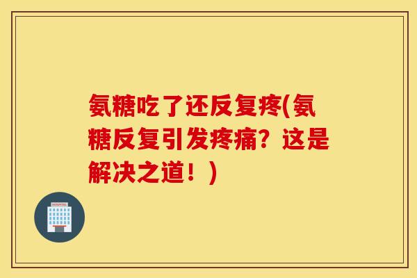 氨糖吃了还反复疼(氨糖反复引发疼痛？这是解决之道！)