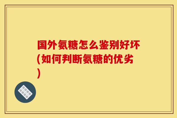 国外氨糖怎么鉴别好坏(如何判断氨糖的优劣)