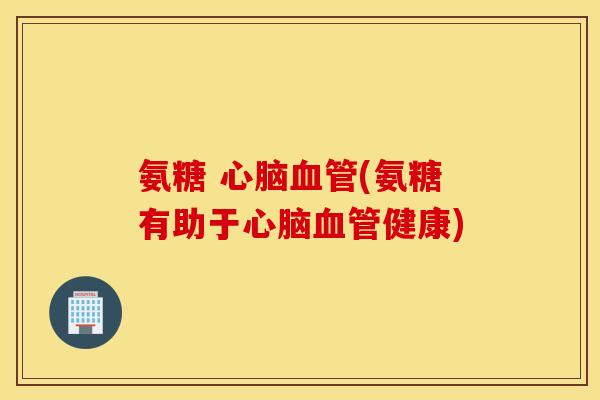 氨糖 心脑血管(氨糖有助于心脑血管健康)