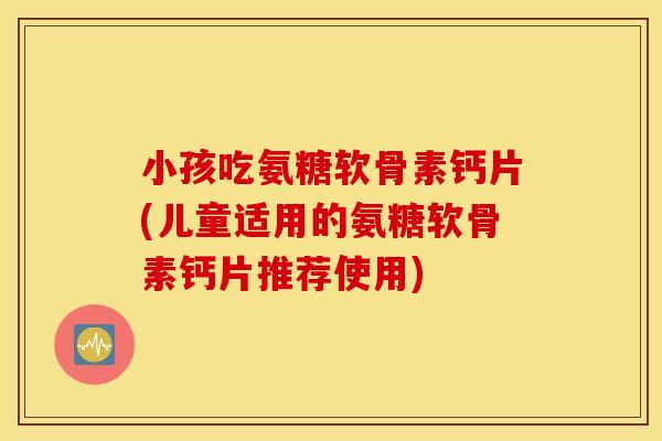 小孩吃氨糖软骨素钙片(儿童适用的氨糖软骨素钙片推荐使用)
