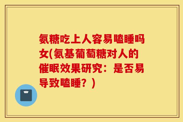 氨糖吃上人容易瞌睡吗女(氨基葡萄糖对人的催眠效果研究：是否易导致瞌睡？)